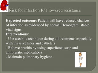 Expected outcome: Patient will have reduced chances
of infection as evidenced by normal Hemogram, stable
vital signs.
Interventions:
- Use aseaptic technique during all treatments especially
with invasive lines and catheters
- Relieve pruritis by using superfatted soap and
antipruritic medications
- Maintain pulmonary hygiene
 