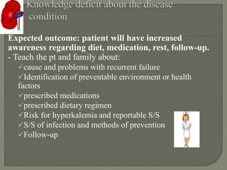 Expected outcome: patient will have increased
awareness regarding diet, medication, rest, follow-up.
- Teach the pt and family about:
cause and problems with recurrent failure
Identification of preventable environment or health
factors
prescribed medications
prescribed dietary regimen
Risk for hyperkalemia and reportable S/S
S/S of infection and methods of prevention
Follow-up
 