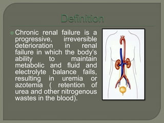  Chronic renal failure is a
progressive, irreversible
deterioration in renal
failure in which the body’s
ability to maintain
metabolic and fluid and
electrolyte balance fails,
resulting in uremia or
azotemia ( retention of
urea and other nitrogenous
wastes in the blood).
 
