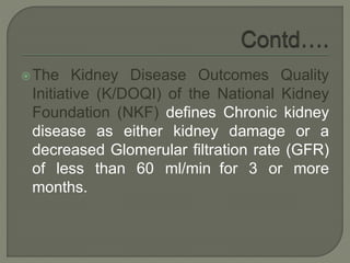 The Kidney Disease Outcomes Quality
Initiative (K/DOQI) of the National Kidney
Foundation (NKF) defines Chronic kidney
disease as either kidney damage or a
decreased Glomerular filtration rate (GFR)
of less than 60 ml/min for 3 or more
months.
 
