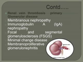  Renal vein thrombosis primary
Glomerular disease
o Membranous nephropathy
o Immunoglobulin A (IgA)
nephropathy
o Focal and segmental
glomerulosclerosis (FSGS)
o Minimal change disease
o Membranoproliferative
glomerulonephritis
 