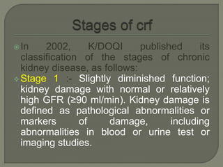 In 2002, K/DOQI published its
classification of the stages of chronic
kidney disease, as follows:
Stage 1 :- Slightly diminished function;
kidney damage with normal or relatively
high GFR (≥90 ml/min). Kidney damage is
defined as pathological abnormalities or
markers of damage, including
abnormalities in blood or urine test or
imaging studies.
 