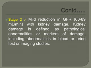  Stage 2 :- Mild reduction in GFR (60-89
mL/min) with kidney damage. Kidney
damage is defined as pathological
abnormalities or markers of damage,
including abnormalities in blood or urine
test or imaging studies.
 