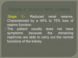 Stage 1:- Reduced renal reserve,
Characterized by a 40% to 75% loss of
nephro function.
The patient usually does not have
symptoms because the remaining
nephrons are able to carry out the normal
functions of the kidney.
 