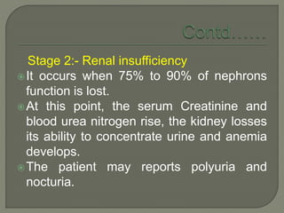 Stage 2:- Renal insufficiency
It occurs when 75% to 90% of nephrons
function is lost.
At this point, the serum Creatinine and
blood urea nitrogen rise, the kidney losses
its ability to concentrate urine and anemia
develops.
The patient may reports polyuria and
nocturia.
 