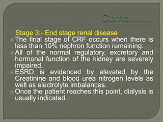 Stage 3:- End stage renal disease
 The final stage of CRF occurs when there is
less than 10% nephron function remaining.
 All of the normal regulatory, excretory and
hormonal function of the kidney are severely
impaired.
 ESRD is evidenced by elevated by the
Creatinine and blood urea nitrogen levels as
well as electrolyte imbalances.
 Once the patient reaches this point, dialysis is
usually indicated.
 