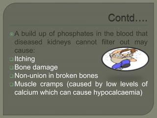 A build up of phosphates in the blood that
diseased kidneys cannot filter out may
cause:
Itching
Bone damage
Non-union in broken bones
Muscle cramps (caused by low levels of
calcium which can cause hypocalcaemia)
 