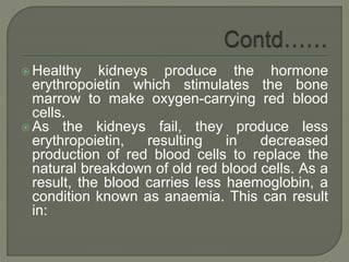  Healthy kidneys produce the hormone
erythropoietin which stimulates the bone
marrow to make oxygen-carrying red blood
cells.
 As the kidneys fail, they produce less
erythropoietin, resulting in decreased
production of red blood cells to replace the
natural breakdown of old red blood cells. As a
result, the blood carries less haemoglobin, a
condition known as anaemia. This can result
in:
 