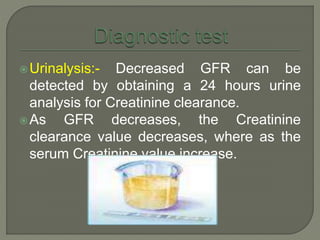 Urinalysis:- Decreased GFR can be
detected by obtaining a 24 hours urine
analysis for Creatinine clearance.
As GFR decreases, the Creatinine
clearance value decreases, where as the
serum Creatinine value increase.
 