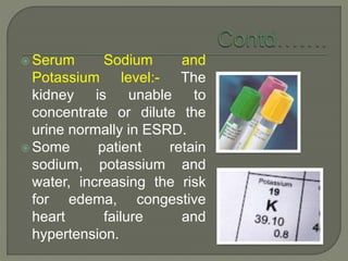  Serum Sodium and
Potassium level:- The
kidney is unable to
concentrate or dilute the
urine normally in ESRD.
 Some patient retain
sodium, potassium and
water, increasing the risk
for edema, congestive
heart failure and
hypertension.
 