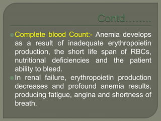Complete blood Count:- Anemia develops
as a result of inadequate erythropoietin
production, the short life span of RBCs,
nutritional deficiencies and the patient
ability to bleed.
In renal failure, erythropoietin production
decreases and profound anemia results,
producing fatigue, angina and shortness of
breath.
 