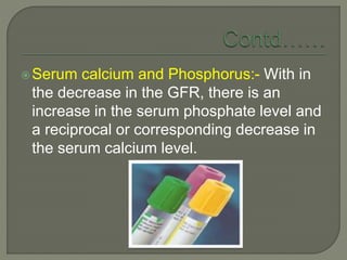 Serum calcium and Phosphorus:- With in
the decrease in the GFR, there is an
increase in the serum phosphate level and
a reciprocal or corresponding decrease in
the serum calcium level.
 