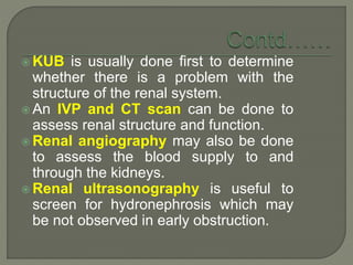  KUB is usually done first to determine
whether there is a problem with the
structure of the renal system.
 An IVP and CT scan can be done to
assess renal structure and function.
 Renal angiography may also be done
to assess the blood supply to and
through the kidneys.
 Renal ultrasonography is useful to
screen for hydronephrosis which may
be not observed in early obstruction.
 