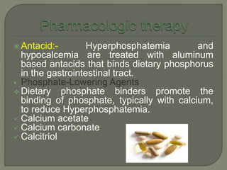  Antacid:- Hyperphosphatemia and
hypocalcemia are treated with aluminum
based antacids that binds dietary phosphorus
in the gastrointestinal tract.
 Phosphate-Lowering Agents
 Dietary phosphate binders promote the
binding of phosphate, typically with calcium,
to reduce Hyperphosphatemia.
 Calcium acetate
 Calcium carbonate
 Calcitriol
 