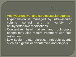  Antihypertensive and cardiovascular agents:-
Hypertension is managed by intravascular
volume control and a variety of
antihypertensive medications.
 Congestive heart failure and pulmonary
edema may also require treatment with fluid
restriction.
 Low sodium diets, diuretics, inotropic agents
such as digitalis or dobutamine and dialysis.
 