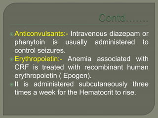Anticonvulsants:- Intravenous diazepam or
phenytoin is usually administered to
control seizures.
Erythropoietin:- Anemia associated with
CRF is treated with recombinant human
erythropoietin ( Epogen).
It is administered subcutaneously three
times a week for the Hematocrit to rise.
 