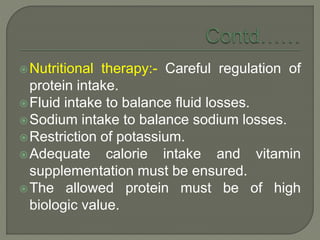 Nutritional therapy:- Careful regulation of
protein intake.
Fluid intake to balance fluid losses.
Sodium intake to balance sodium losses.
Restriction of potassium.
Adequate calorie intake and vitamin
supplementation must be ensured.
The allowed protein must be of high
biologic value.
 