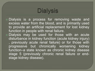 Dialysis is a process for removing waste and
excess water from the blood, and is primarily used
to provide an artificial replacement for lost kidney
function in people with renal failure.
 Dialysis may be used for those with an acute
disturbance in kidney function (acute kidney injury)
, previously acute renal failure) or for those with
progressive but chronically worsening kidney
function–a state known as chronic kidney disease
stage 5 (previously chronic renal failure or end-
stage kidney disease).
 