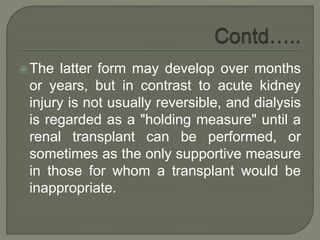 The latter form may develop over months
or years, but in contrast to acute kidney
injury is not usually reversible, and dialysis
is regarded as a "holding measure" until a
renal transplant can be performed, or
sometimes as the only supportive measure
in those for whom a transplant would be
inappropriate.
 