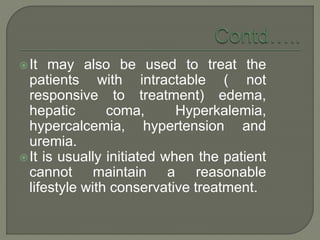 It may also be used to treat the
patients with intractable ( not
responsive to treatment) edema,
hepatic coma, Hyperkalemia,
hypercalcemia, hypertension and
uremia.
It is usually initiated when the patient
cannot maintain a reasonable
lifestyle with conservative treatment.
 