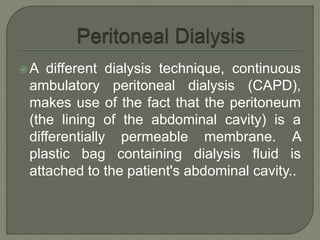 A different dialysis technique, continuous
ambulatory peritoneal dialysis (CAPD),
makes use of the fact that the peritoneum
(the lining of the abdominal cavity) is a
differentially permeable membrane. A
plastic bag containing dialysis fluid is
attached to the patient's abdominal cavity..
 