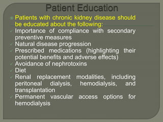  Patients with chronic kidney disease should
be educated about the following:
 Importance of compliance with secondary
preventive measures
 Natural disease progression
 Prescribed medications (highlighting their
potential benefits and adverse effects)
 Avoidance of nephrotoxins
 Diet
 Renal replacement modalities, including
peritoneal dialysis, hemodialysis, and
transplantation
 Permanent vascular access options for
hemodialysis
 