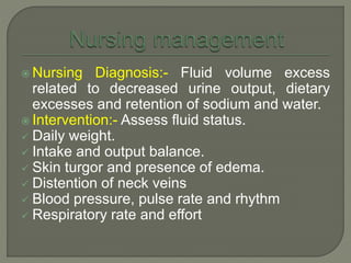  Nursing Diagnosis:- Fluid volume excess
related to decreased urine output, dietary
excesses and retention of sodium and water.
 Intervention:- Assess fluid status.
 Daily weight.
 Intake and output balance.
 Skin turgor and presence of edema.
 Distention of neck veins
 Blood pressure, pulse rate and rhythm
 Respiratory rate and effort
 