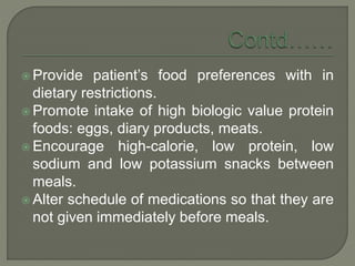  Provide patient’s food preferences with in
dietary restrictions.
 Promote intake of high biologic value protein
foods: eggs, diary products, meats.
 Encourage high-calorie, low protein, low
sodium and low potassium snacks between
meals.
 Alter schedule of medications so that they are
not given immediately before meals.
 