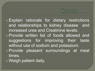 Explain rationale for dietary restrictions
and relationships to kidney disease and
increased urea and Creatinine levels.
Provide written list of foods allowed and
suggestions for improving their taste
without use of sodium and potassium.
Provide pleasant surroundings at meal
times.
Weigh patient daily.
 