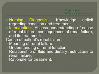  Nursing Diagnosis:- Knowledge deficit
regarding condition and treatment.
 Intervention:- Assess understanding of cause
of renal failure, consequences of renal failure,
and its treatment:
Cause of patient’s renal failure.
 Meaning of renal failure.
 Understanding of renal function.
 Relationship of fluid and dietary restrictions to
renal failure.
 Rationale for treatment.
 