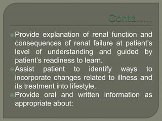 Provide explanation of renal function and
consequences of renal failure at patient’s
level of understanding and guided by
patient’s readiness to learn.
Assist patient to identify ways to
incorporate changes related to illness and
its treatment into lifestyle.
Provide oral and written information as
appropriate about:
 