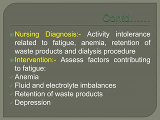 Nursing Diagnosis:- Activity intolerance
related to fatigue, anemia, retention of
waste products and dialysis procedure
Intervention:- Assess factors contributing
to fatigue:
 Anemia
 Fluid and electrolyte imbalances
 Retention of waste products
 Depression
 