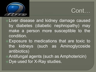 Liver disease and kidney damage caused
by diabetes (diabetic nephropathy) may
make a person more susceptible to the
condition.
Exposure to medications that are toxic to
the kidneys (such as Aminoglycoside
antibiotics)
Antifungal agents (such as Amphotericin)
Dye used for X-Ray studies.
 