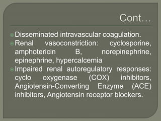 Disseminated intravascular coagulation.
Renal vasoconstriction: cyclosporine,
amphotericin B, norepinephrine,
epinephrine, hypercalcemia
Impaired renal autoregulatory responses:
cyclo oxygenase (COX) inhibitors,
Angiotensin-Converting Enzyme (ACE)
inhibitors, Angiotensin receptor blockers.
 