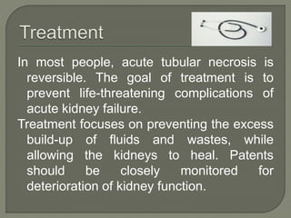 In most people, acute tubular necrosis is
reversible. The goal of treatment is to
prevent life-threatening complications of
acute kidney failure.
Treatment focuses on preventing the excess
build-up of fluids and wastes, while
allowing the kidneys to heal. Patents
should be closely monitored for
deterioration of kidney function.
 