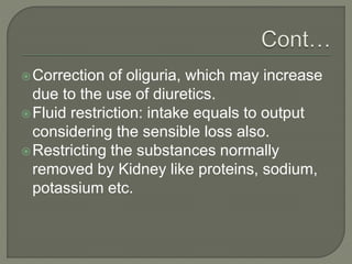 Correction of oliguria, which may increase
due to the use of diuretics.
Fluid restriction: intake equals to output
considering the sensible loss also.
Restricting the substances normally
removed by Kidney like proteins, sodium,
potassium etc.
 