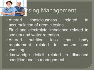 Altered consciousness related to
accumulation of uremic toxins.
Fluid and electrolyte imbalance related to
sodium and water retention.
Altered nutrition less than body
requirement related to nausea and
vomiting.
 knowledge deficit related to diseased
condition and its management.
 