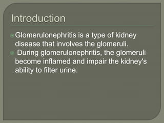 Glomerulonephritis is a type of kidney
disease that involves the glomeruli.
 During glomerulonephritis, the glomeruli
become inflamed and impair the kidney's
ability to filter urine.
 