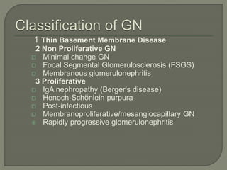 1 Thin Basement Membrane Disease
2 Non Proliferative GN
 Minimal change GN
 Focal Segmental Glomerulosclerosis (FSGS)
 Membranous glomerulonephritis
3 Proliferative
 IgA nephropathy (Berger's disease)
 Henoch-Schönlein purpura
 Post-infectious
 Membranoproliferative/mesangiocapillary GN
 Rapidly progressive glomerulonephritis
 