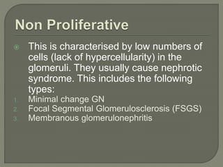  This is characterised by low numbers of
cells (lack of hypercellularity) in the
glomeruli. They usually cause nephrotic
syndrome. This includes the following
types:
1. Minimal change GN
2. Focal Segmental Glomerulosclerosis (FSGS)
3. Membranous glomerulonephritis
 