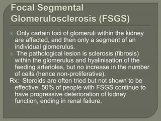 Only certain foci of glomeruli within the kidney
are affected, and then only a segment of an
individual glomerulus.
 The pathological lesion is sclerosis (fibrosis)
within the glomerulus and hyalinisation of the
feeding arterioles, but no increase in the number
of cells (hence non-proliferative).
Rx: Steroids are often tried but not shown to be
effective. 50% of people with FSGS continue to
have progressive deterioration of kidney
function, ending in renal failure.
 