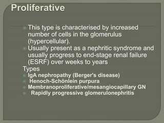  This type is characterised by increased
number of cells in the glomerulus
(hypercellular).
 Usually present as a nephritic syndrome and
usually progress to end-stage renal failure
(ESRF) over weeks to years
Types
 IgA nephropathy (Berger's disease)
 Henoch-Schönlein purpura
 Membranoproliferative/mesangiocapillary GN
 Rapidly progressive glomerulonephritis
 