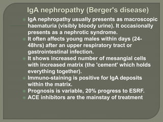  IgA nephropathy usually presents as macroscopic
haematuria (visibly bloody urine). It occasionally
presents as a nephrotic syndrome.
 It often affects young males within days (24-
48hrs) after an upper respiratory tract or
gastrointestinal infection.
 It shows increased number of mesangial cells
with increased matrix (the 'cement' which holds
everything together).
 Immuno-staining is positive for IgA deposits
within the matrix.
 Prognosis is variable, 20% progress to ESRF.
 ACE inhibitors are the mainstay of treatment
 