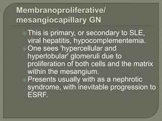 This is primary, or secondary to SLE,
viral hepatitis, hypocomplementemia.
One sees 'hypercellular and
hyperlobular' glomeruli due to
proliferation of both cells and the matrix
within the mesangium.
Presents usually with as a nephrotic
syndrome, with inevitable progression to
ESRF.
 