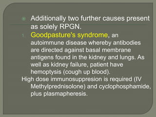  Additionally two further causes present
as solely RPGN.
1. Goodpasture's syndrome, an
autoimmune disease whereby antibodies
are directed against basal membrane
antigens found in the kidney and lungs. As
well as kidney failure, patient have
hemoptysis (cough up blood).
High dose immunosuppresion is required (IV
Methylprednisolone) and cyclophosphamide,
plus plasmapheresis.
 