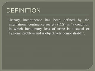 Urinary incontinence has been defined by the
international continence society (ICS) as “a condition
in which involuntary loss of urine is a social or
hygienic problem and is objectively demonstrable”.
 