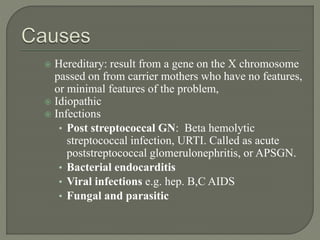  Hereditary: result from a gene on the X chromosome
passed on from carrier mothers who have no features,
or minimal features of the problem,
 Idiopathic
 Infections
• Post streptococcal GN: Beta hemolytic
streptococcal infection, URTI. Called as acute
poststreptococcal glomerulonephritis, or APSGN.
• Bacterial endocarditis
• Viral infections e.g. hep. B,C AIDS
• Fungal and parasitic
 