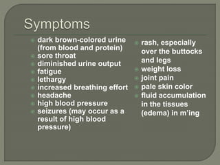  dark brown-colored urine
(from blood and protein)
 sore throat
 diminished urine output
 fatigue
 lethargy
 increased breathing effort
 headache
 high blood pressure
 seizures (may occur as a
result of high blood
pressure)
 rash, especially
over the buttocks
and legs
 weight loss
 joint pain
 pale skin color
 fluid accumulation
in the tissues
(edema) in m’ing
 