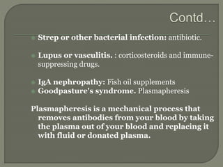  Strep or other bacterial infection: antibiotic.
 Lupus or vasculitis. : corticosteroids and immune-
suppressing drugs.
 IgA nephropathy: Fish oil supplements
 Goodpasture's syndrome. Plasmapheresis
Plasmapheresis is a mechanical process that
removes antibodies from your blood by taking
the plasma out of your blood and replacing it
with fluid or donated plasma.
 