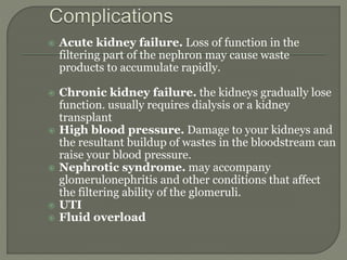  Acute kidney failure. Loss of function in the
filtering part of the nephron may cause waste
products to accumulate rapidly.
 Chronic kidney failure. the kidneys gradually lose
function. usually requires dialysis or a kidney
transplant
 High blood pressure. Damage to your kidneys and
the resultant buildup of wastes in the bloodstream can
raise your blood pressure.
 Nephrotic syndrome. may accompany
glomerulonephritis and other conditions that affect
the filtering ability of the glomeruli.
 UTI
 Fluid overload
 